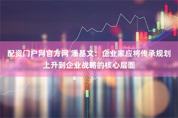 配资门户网官方网 潘基文：企业家应将传承规划上升到企业战略的核心层面