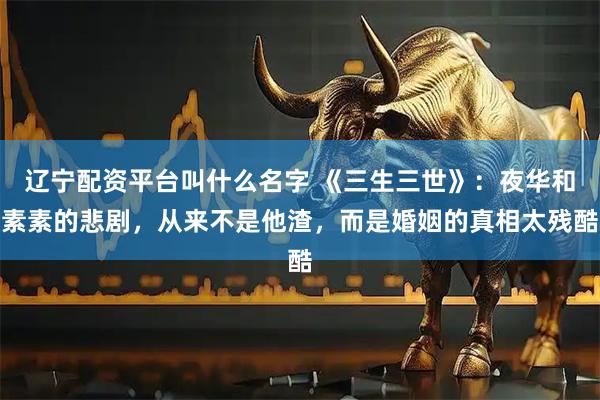 辽宁配资平台叫什么名字 《三生三世》：夜华和素素的悲剧，从来不是他渣，而是婚姻的真相太残酷