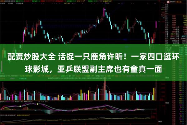 配资炒股大全 活捉一只鹿角许昕!一家四口逛环球影城,亚乒联盟副主席也有童真一面