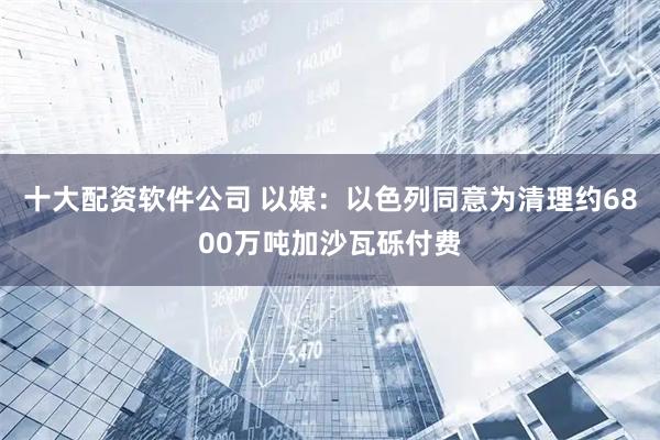 十大配资软件公司 以媒：以色列同意为清理约6800万吨加沙瓦砾付费
