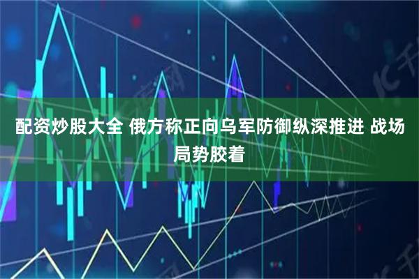 配资炒股大全 俄方称正向乌军防御纵深推进 战场局势胶着