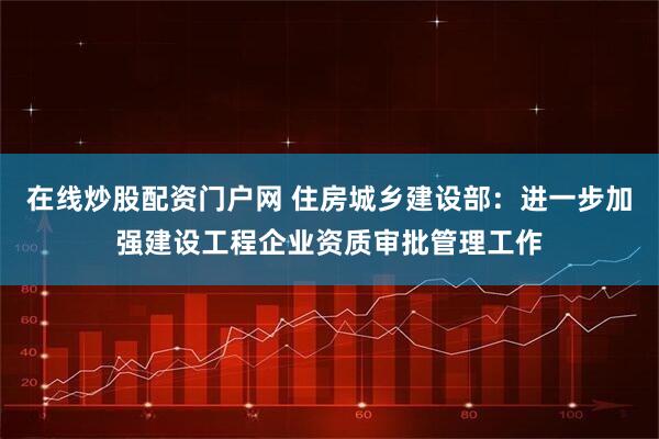 在线炒股配资门户网 住房城乡建设部：进一步加强建设工程企业资质审批管理工作
