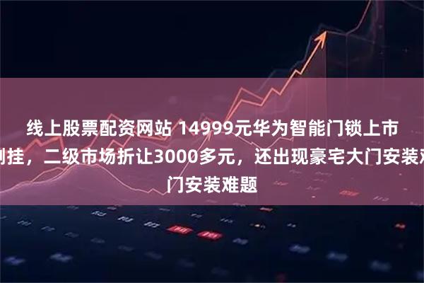 线上股票配资网站 14999元华为智能门锁上市即倒挂，二级市场折让3000多元，还出现豪宅大门安装难题