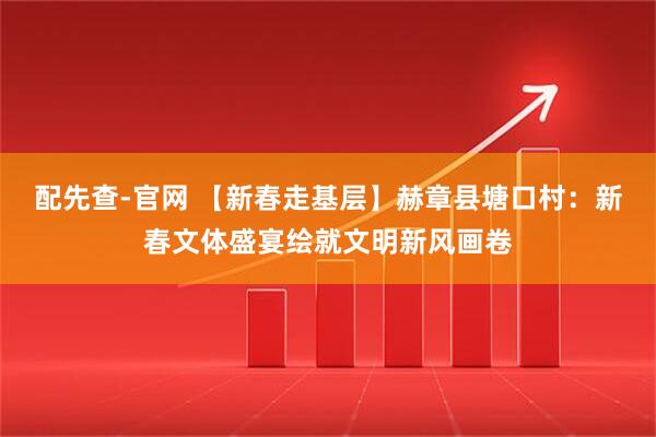 配先查-官网 【新春走基层】赫章县塘口村：新春文体盛宴绘就文明新风画卷