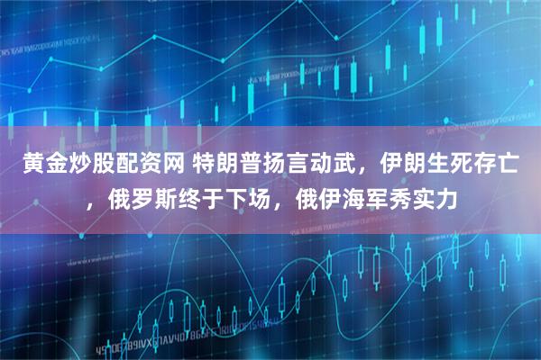 黄金炒股配资网 特朗普扬言动武，伊朗生死存亡，俄罗斯终于下场，俄伊海军秀实力
