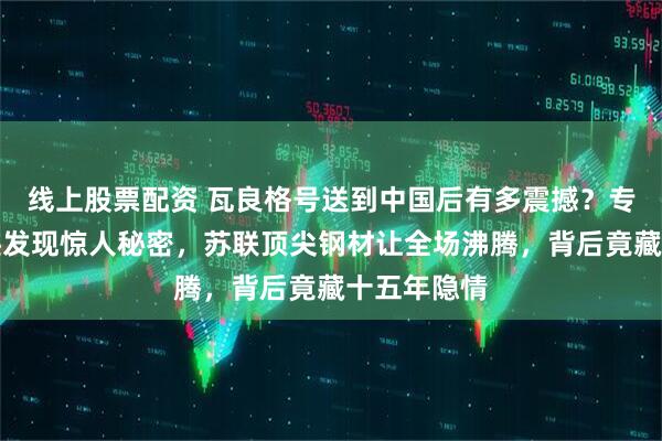 线上股票配资 瓦良格号送到中国后有多震撼？专家刮掉锈迹发现惊人秘密，苏联顶尖钢材让全场沸腾，背后竟藏十五年隐情