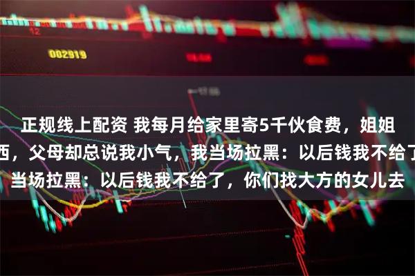 正规线上配资 我每月给家里寄5千伙食费，姐姐从不出钱还总拿家里东西，父母却总说我小气，我当场拉黑：以后钱我不给了，你们找大方的女儿去