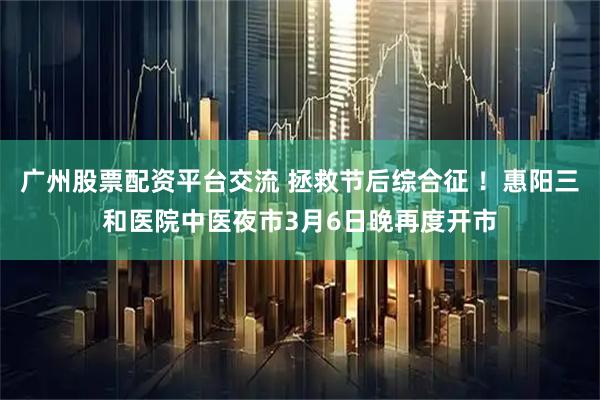 广州股票配资平台交流 拯救节后综合征 ！惠阳三和医院中医夜市3月6日晚再度开市