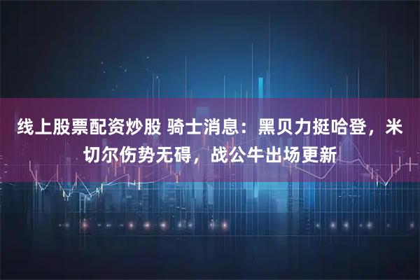 线上股票配资炒股 骑士消息：黑贝力挺哈登，米切尔伤势无碍，战公牛出场更新