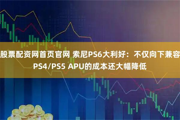 股票配资网首页官网 索尼PS6大利好：不仅向下兼容PS4/PS5 APU的成本还大幅降低